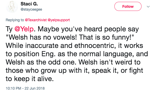 Tweet replying to the company Yelp with the text: TY Yelp. Maybe you’ve heard people say Welsh has no vowels! That is so funny! While inaccurate and ethnocentric, it works to position Eng. as the normal language, and Welsh as the odd one. Welsh isn’t weird to those who grow up with it, speak it, or fight to keep it alive.